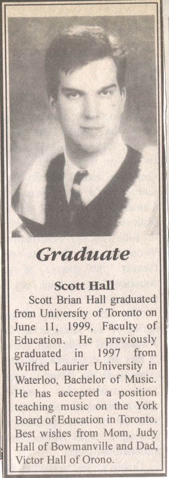 Scott Hall University Graduation: A newspaper clipping featuring a black-and-white graduation photo of a young man named Scott Brian Hall. Below the photo, the text announces that he graduated from the University of Toronto on June 11, 1999, with a degree from the Faculty of Education. He previously graduated in 1997 from Wilfrid Laurier University in Waterloo with a Bachelor of Music. Scott has accepted a position teaching music with the York Board of Education in Toronto. The announcement concludes with best wishes from his family: Mom, Judy Hall of Bowmanville, and Dad, Victor Hall of Orono.