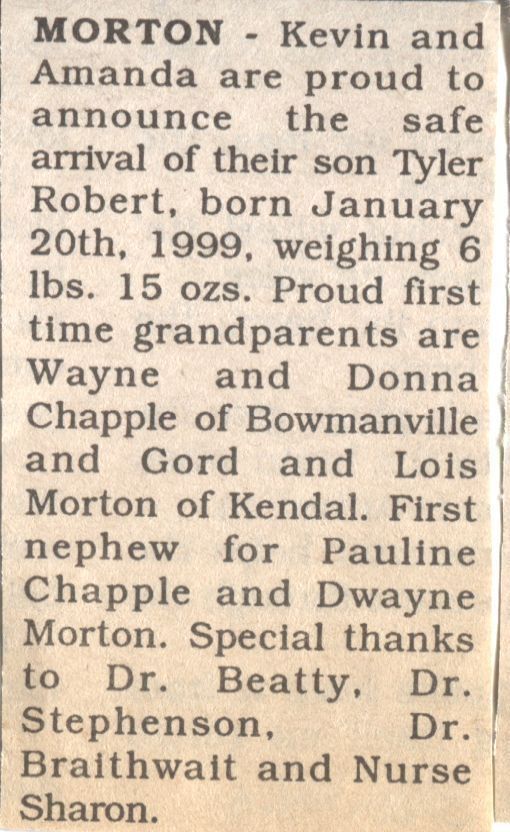 Tyler Robert Morton Birth Announcement: A newspaper clipping of a birth announcement for Kevin and Amanda Morton who are delighted to share the safe arrival of their son, Tyler Robert, born on January 20th, 1999, weighing 6 pounds 15 ounces. Proud first-time grandparents are Wayne and Donna Chapple from Bowmanville, and Gord and Lois Morton from Kendal. Tyler is the first nephew for Pauline Chapple and Dwayne Morton. The family expresses special thanks to Dr. Beatty, Dr. Stephenson, Dr. Braithwait, and Nurse Sharon.