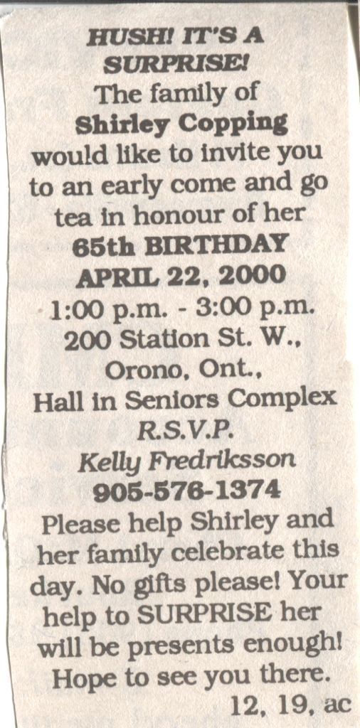Shirley Copping’s 65th Birthday: A newspaper clipping of a birthday announcement inviting people to a surprise early tea to celebrate Shirley Copping's 65th birthday on April 22, 2000, from 1:00 p.m. to 3:00 p.m. at the Hall in Seniors Complex, 200 Station St. W., Orono, Ontario. Guests are requested not to bring gifts, as surprising Shirley is considered gift enough, and are asked to RSVP to Kelly Fredriksson at 905-576-1374.