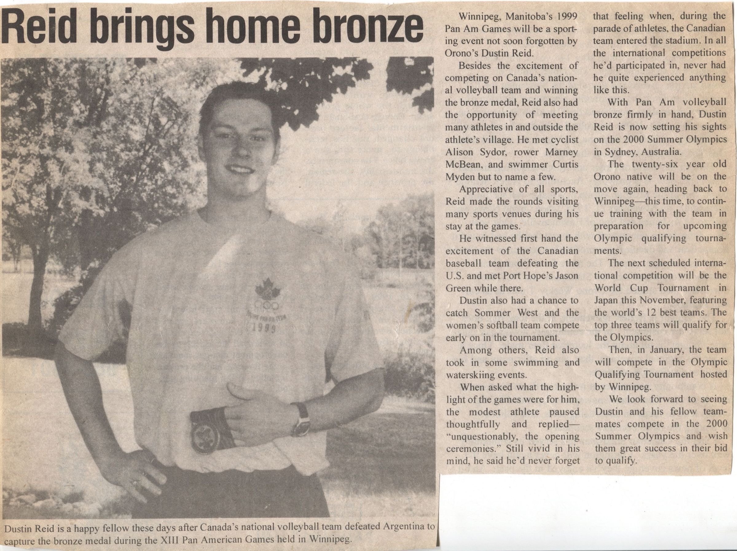 Reid Brings Home Bronze Newspaper Article: A newspaper article clipping with a headline that reads "Reid brings home bronze," featuring a black-and-white photograph of a smiling athlete, holding a medal and wearing a T-shirt with "1999" and an insignia on it. The accompanying article highlights Dustin Reid's achievement as part of Canada's national volleyball team that secured a bronze medal at the 1999 Pan American Games in Winnipeg, Manitoba. It also details Reid's experiences at the event, including meeting well-known athletes like cyclist Alison Sydor and swimmer Curtis Myden, witnessing Canada's baseball team triumph over the U.S., and participating in other sporting events. The article mentions Reid's future plans to train for the 2000 Summer Olympics in Sydney, Australia, and describes his excitement about the games, especially the opening ceremonies.