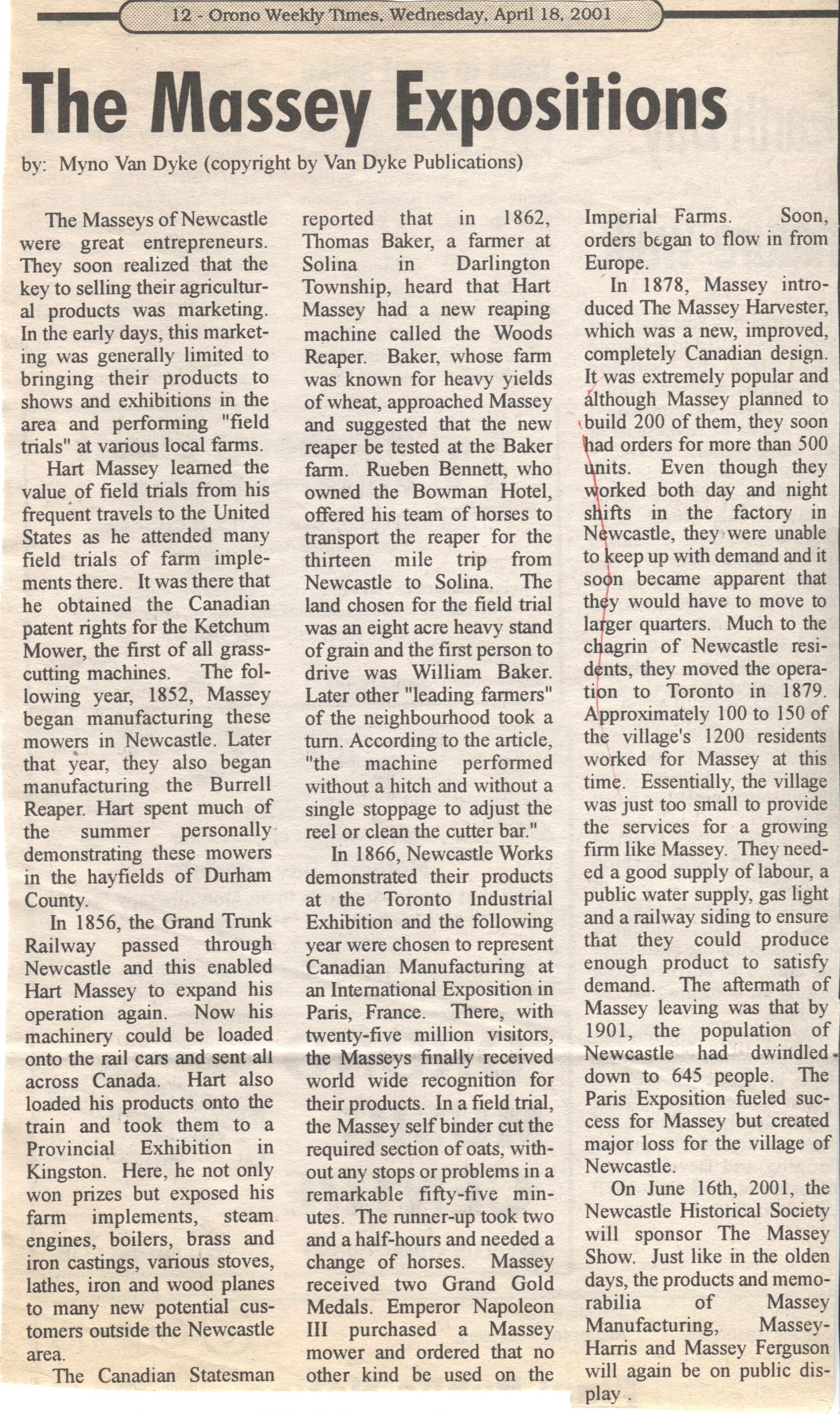 The Massey Expositions Myno Van Dyke Newspaper Article: A newspaper article clipping titled "The Massey Expositions," published in the Orono Weekly Times on April 18, 2001, explores the entrepreneurial journey of the Massey family in Newcastle, highlighting their success in marketing agricultural products through field trials and exhibitions. Hart Massey learned the importance of these trials from his travels in the United States, leading to the manufacture of machines like the Ketchum Mower and Burrell Reaper. The expansion was facilitated by the Grand Trunk Railway in 1856, allowing widespread distribution. Their innovations gained international acclaim at the Paris Exposition in 1866, although the subsequent relocation of operations to Toronto in 1879 caused economic challenges for Newcastle. The Newcastle Historical Society plans to celebrate this legacy by hosting "The Massey Show" on June 16, 2001, showcasing historical products.