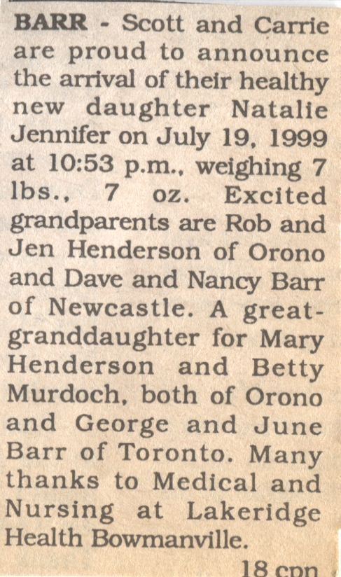 Natalie Jennifer Barr Birth Announcement: A newspaper clipping of a birth announcement for Scott and Carrie's daughter, Natalie Jennifer, born on July 19, 1999, at 10:53 p.m., weighing 7 lbs 7 oz. The text expresses excitement by mentioning the grandparents, Rob and Jen Henderson from Orono, and Dave and Nancy Barr from Newcastle. It also notes that Natalie is a great-granddaughter to Mary Henderson and Betty Murdoch of Orono, as well as George and June Barr of Toronto. The announcement concludes with gratitude expressed to the medical and nursing staff at Lakeridge Health Bowmanville for their assistance.