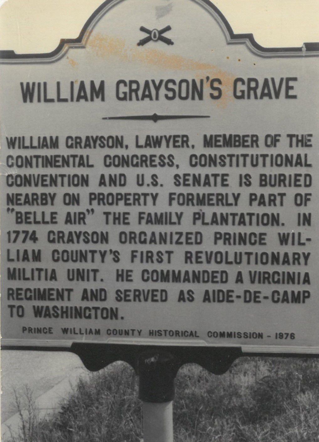 William Grayson's Grave
William Grayson, Lawyer, Member of the Continental Congress, Constitutional Convention and U.S. Senate is buried nearby on property formely part of "Belle Air" the family plantation. In 1774 Grayson organized Prince William County's first revolutionary militia unit. He commaned a Virginia Regiment and served as Aide-de-camp to Washington.
Prince William County Historical Commission - 1976