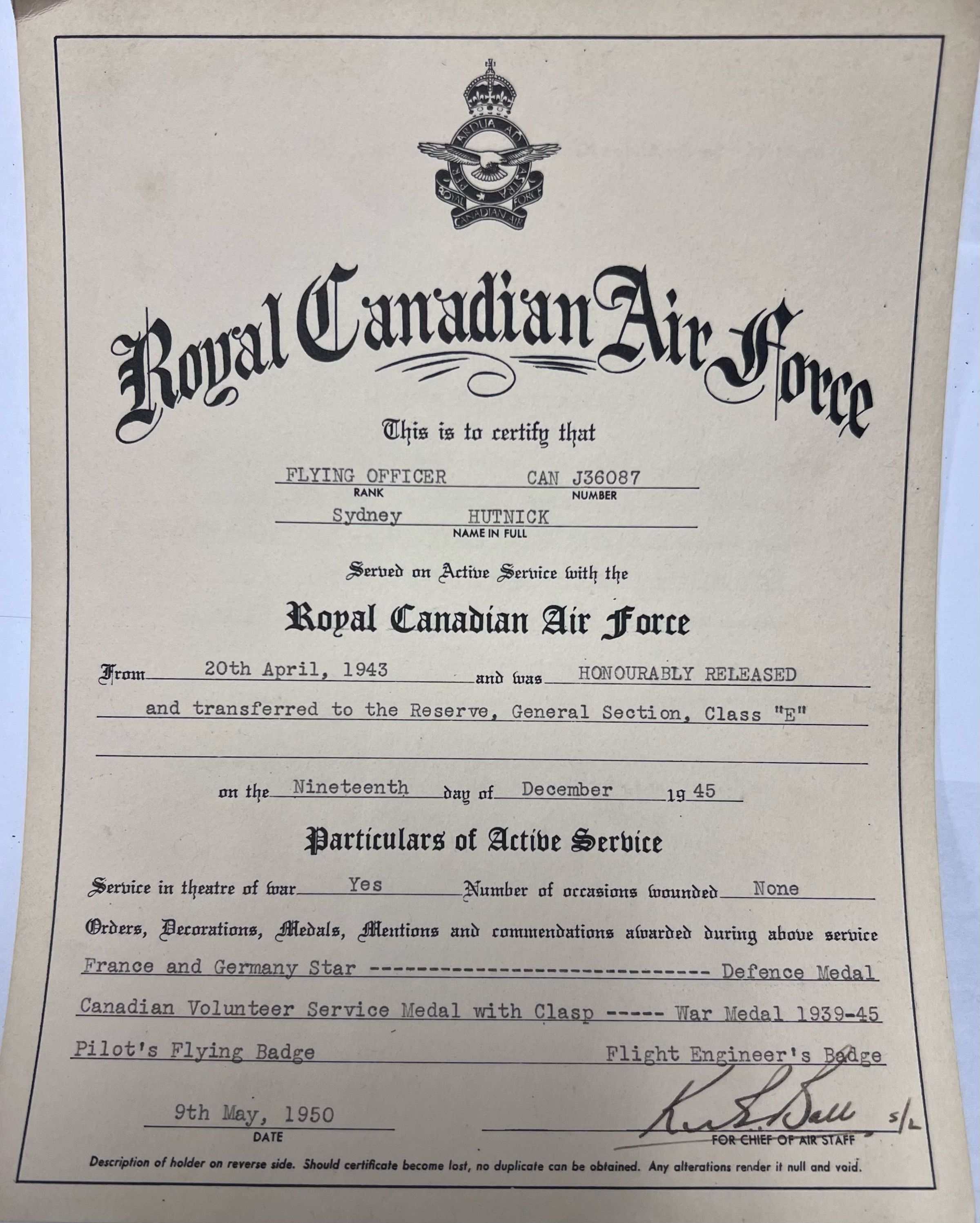Image taken 15-08-2025: Royal Canadian Air Force
This is to certify that
Flying Officer CAN J36087
Sydney Hutnick
Served on Active Service with the
Royal Canadian Air Force
From 20th April, 1943 and was HONOURABLY RELEASED
and transferred to the Reserve, General Section, Class "E"
on the Nineteenth day of December 1945
Particulars of Active Service
Service in theatre of war Yes Number of occasions wounded None
Orders, Decorations, Medals, Mentions and commendations awarded during above service
France and Germany Star ------------------------------------ Defense Medal
Canadian Volunteer Service Medal with Clasp ---- War Medal 1939-1945
Pilots Flying Badge Flight Engineer's Badge
9th May, 1950 K.H. Ball
