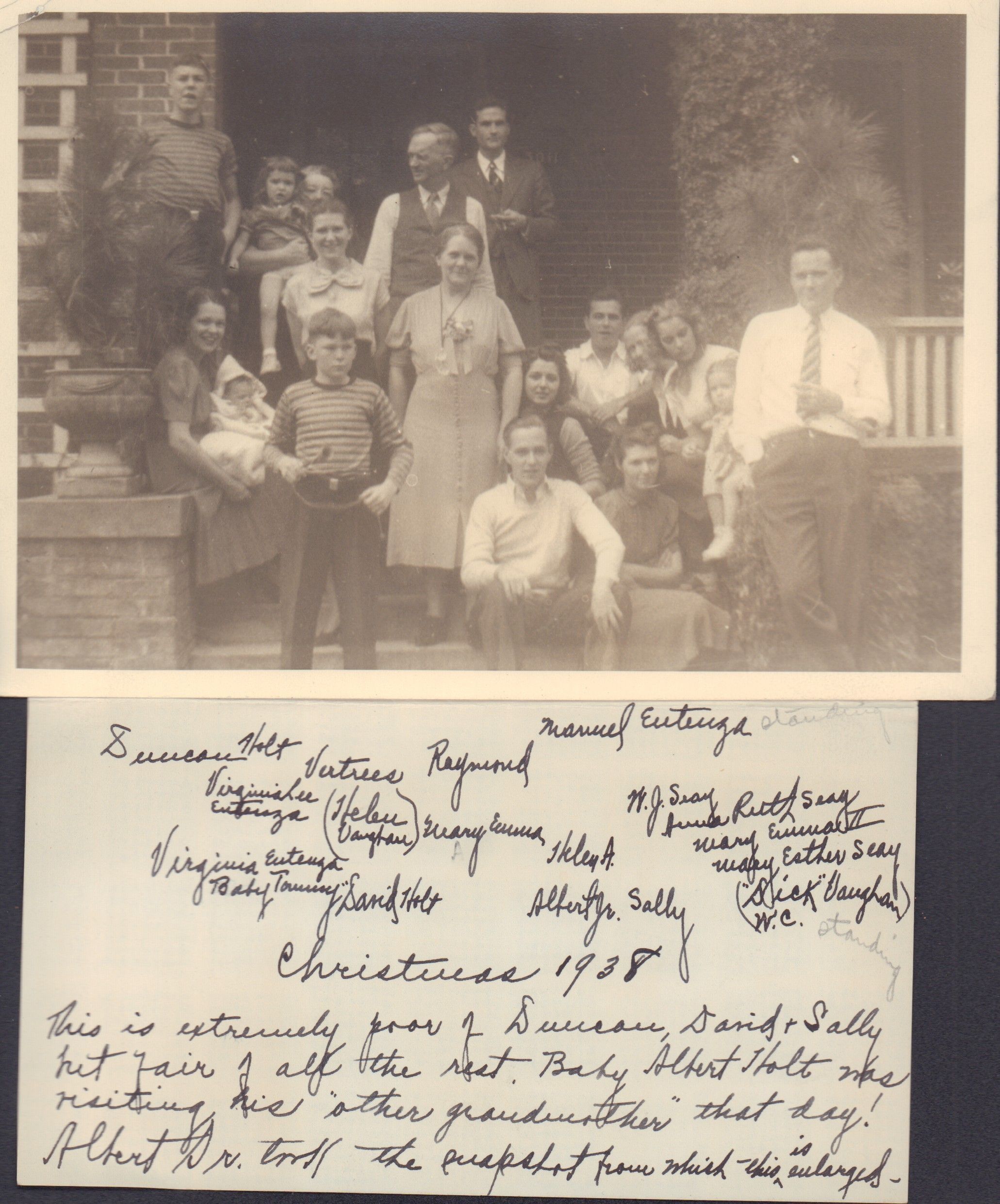Transcription: Manuel Entenza standing Duncan Holt, Vertrees Raymond ? Virginia Lee Entenza (daughter of Virginia and Thomas Manuel Entenza) (Helen Holt Vaughan wife of William Curtis Vaughan) Mary Emma, Helen A. ,W.J. Seay , (husband of Anna Ruth Holt)Anna Ruth Holt Seay, (wife of William Jesse Seay)Mary Emma II Mary Esther Seay (daughter of Anna and William Seay) ("Dick" Vaughan, ? ) W.C. standing, Virginia Entenza Baby Tommy Holt Albert Holt Jr. wife SallyTutewiler Holt. Christmas 1938 This is extremely poor of Duncan, David & Sally but fair of all the rest. Baby Albert Holt was visiting his "other grandmother" that day! Albert Sr. took the snapshot from which this is enlarged.