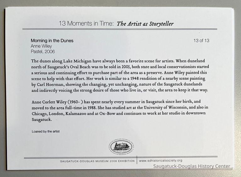 Morning in the Dunes
Anne Wiley
Pastel, 2006
13 of 13
The dunes along Lake Michigan have always been a favorite scene for artists. When duneland north of Saugatuck's Oval Beach was to be sold in 2003, both state and local conservationists started a serious and continuing effort to purchase part of the area as a preserve. Anne Wiley painted this scene to help with that effort. Her work is similar to a 1948 rendition of a nearby scene painting by Carl Hoerman, showing the changing, yet unchanging, nature of the Saugatuck dunelands and indirectly voicing the strong desire of those who live in, or visit, the area to keep it that way.
Anne Corlett Wiley (1960- ) has spent nearly every summer in Saugatuck since her birth, and moved to the area full-time in 1988. She has studied art at the University of Wisconsin, and also in Chicago, London, Kalamazoo and at Ox-Bow and continues to work at her studio in downtown Saugatuck.
Loaned by the artist