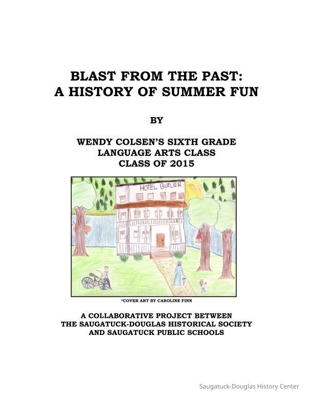 Blast from the past -mini color1.pdf 5.5MB; Blast from the Past: A History of Summer Fun is a collaborative project involving the Saugatuck-Douglas Historical Society and Saugatuck Public Schools. This is the fifth year of collaboration between the two entities involving a child-generated exhibit, but the first to be displayed at the Old School House Discovery Center. Please visit the Pump House Museum to see the Summertime exhibit.
Special thanks to the following for making this project a reality this year:
The Saugatuck-Douglas Historical Society for having the foresight to involve students in their exhibits.
Jim Schmiechen sharing his knowledge of the area with the students.
Kit Lane for also sharing her knowledge of the area with the students.
Artist Bruce Cutean who sparked the kids’ creativity and helped them make models of their landmarks.
Dwight from Overisel Lumber who donated the lumber for the model boxes and who also generously cut the wood.
Industrial Arts teacher, Vince Heyser, who had his high school students sand and assemble the boxes that contain the models.
Ron Soule and Darrell VanVleet for assembling and painting the pedastals.
Parent and local artist Michelle Maicki who volunteered her time to work with students on illustrating their projects.
Parent Kris Vernier for formatting and editing our final project.
Alonzo Hannaford for assisting with many, many aspects of the project.
Dick Haight for advice on publishing our final product.
Fred Schmidt for help in promotion and countless other things.
Steve Hutchins for all his behind-the-scenes work.
Rob Carey for assisting with the publishing.
Jack Sheridan for also assisting with the publishing.
Ken Carls for advice on the banners.
John Peters for helping to promote the exhibit.
My sixth grade students for being so excited to work on this project each day and for their endless creativity.
The parents who donated their time to bake and help set up the museum for the opening night, and those who volunteered to be docents.
The Local Observer and The Commercial Record for their coverage.
Greg Janik and The Saugatuck Township Fire Department for letting us open as planned.
The Saugatuck Board of Education, Superintendent Dr. Wood, and Principal Travis for allowing our teachers to teach the curriculum in a creative manner, and to allow the students to experience a real-world application of their knowledge.
My former principal, Kathy Herrick, for her continued kind words, encouragement, and support
And last, but not least, my parents Ron and Carole Colsen for always believing in me and passing on the strong work ethic that got me through this project.
The final product is an example of collaboration at its finest; working together to enhance the educational experience of our students and to create memories that will last a lifetime.