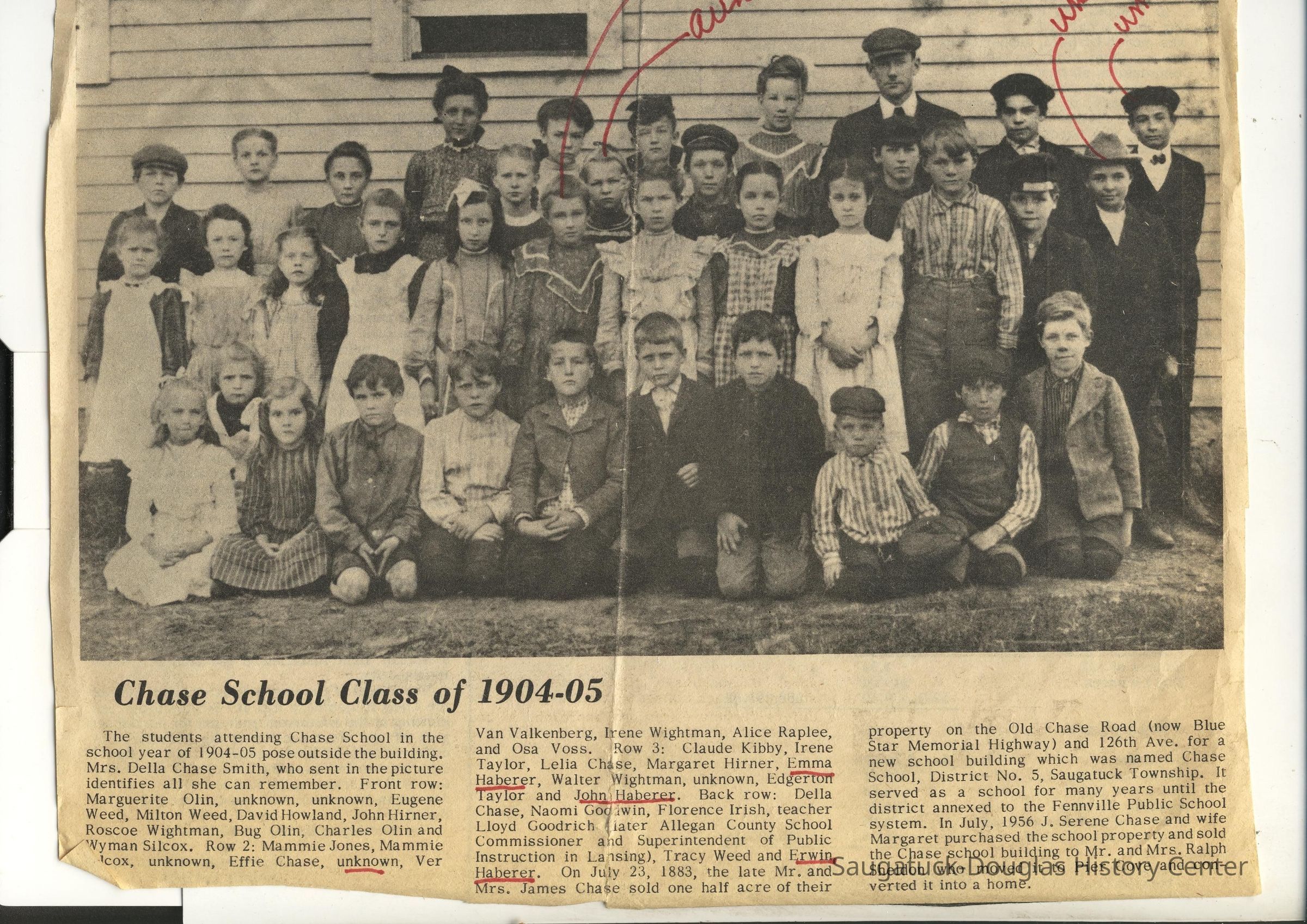          The students attending Chase School in the school year of 1904-05 pose outside the building.
Mrs. Della Chase Smith, who sent in the picture identifies all she can remember.
Front row: Marguerite Olin, unknown, unknown, Eugene Weed, Milton Weed, David Howland, John Hirner, Roscoe Wightman, Bug Olin, Charles Olin and Wyman Silcox. Row 2: Mammie Jones, Mammie Icox, unknown, Effie Chase, unknown, Ver Van Valkenberg, Irene Wightman, Alice Raplee, and Osa Voss.
Row 3: Claude Kibby, Irene Taylor, Lelia Chase, Margaret Hirner, Emma Haberer, Walter Wightman, unknown, Edgerton Taylor and John Haberer.
Back row: Della Chase, Naomi Godiwin, Florence Irish, teacher Lloyd Goodrich later Allegan County School Commissioner and Superintendent of Public Instruction in Lansing), Tracy Weed and Erwin Haberer.
On July 23, 1883, the late Mr. and Mrs. James Chase sold one half acre of their property on the Old Chase Road (now Blue Star Memorial Highway) and 126th Ave. for a new school building which was named Chase School, District No. 5, Saugatuck Township. It served as a school for many years until the district annexed to the Fennville Public School system. In July, 1956 J. Serene Chase and wife Margaret purchased the school property and sold the Chase school building to Mr. and Mrs. Ralph Sheldon who moved it to Pier Cove and converted it into a home.
   