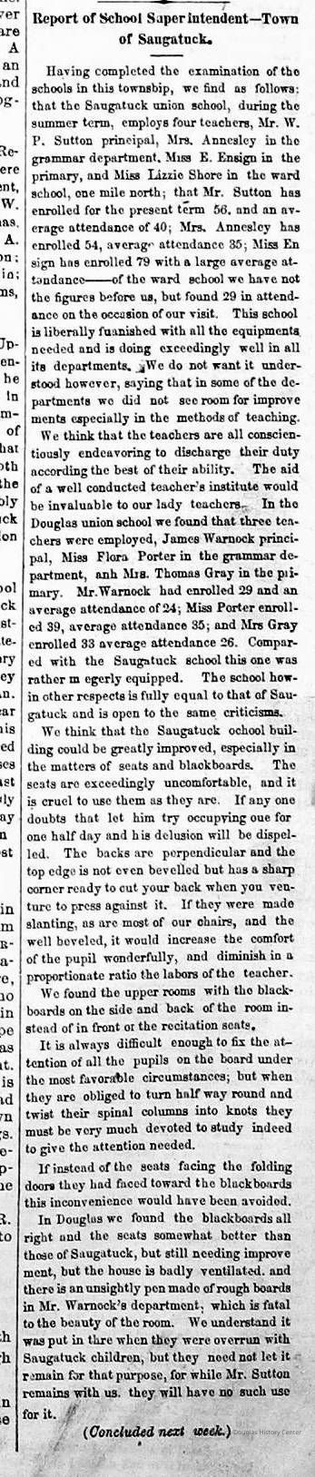          cr1877071301ReportOnTheSchools.jpg; Report on township schools that mentions Saugatuck Union School staff Warner P. Sutton, Mrs. Annesley, E. Ensign, Lizzie Shore, attendance figures; Douglas Union School staff James Warnock, Flora Porter, Mrs. Thomas Gray, attendance figures. Blackboards and uncomfortable seating could be improved.
   