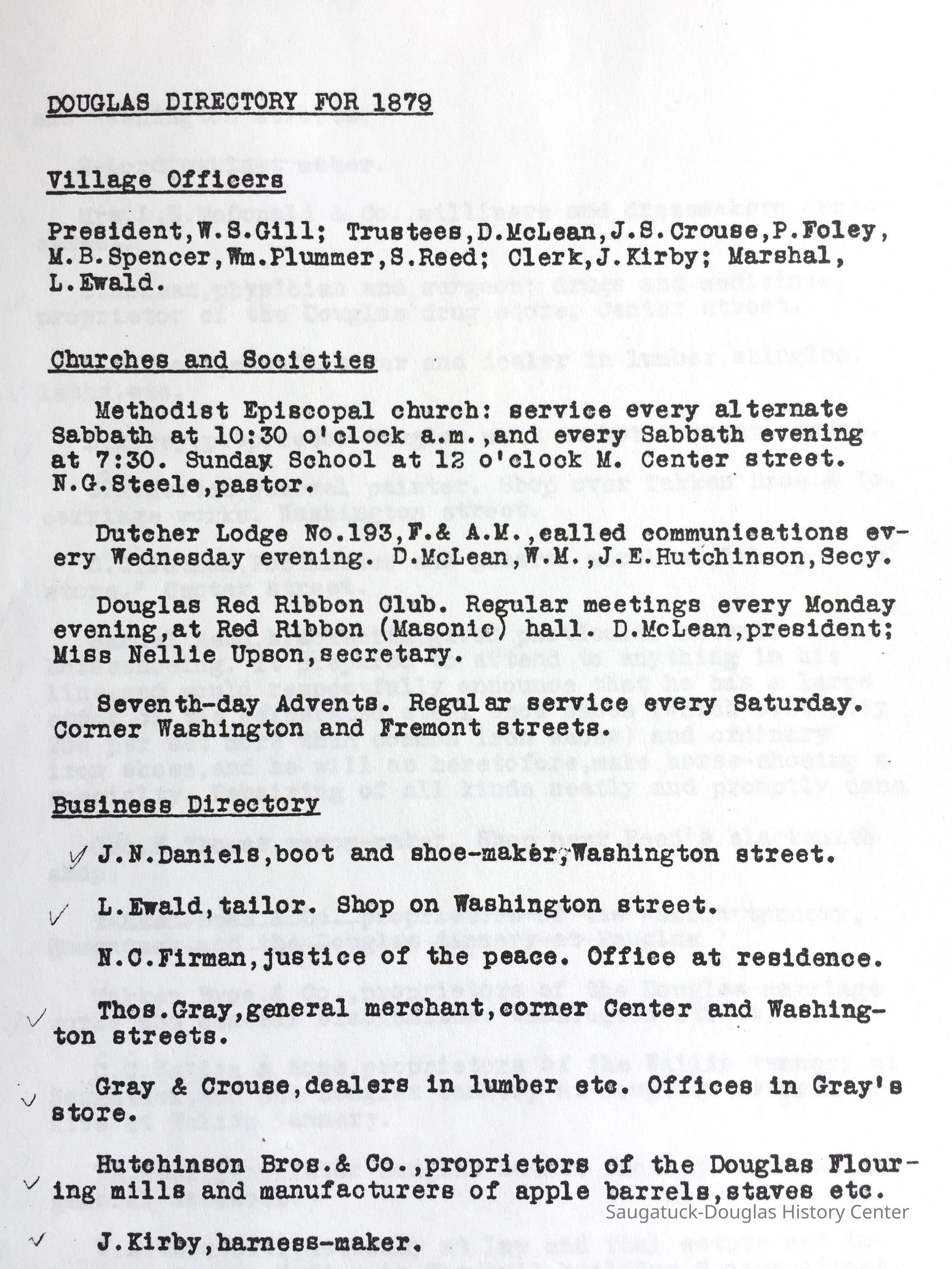          DOUGLAS DIRECTORY FOR 1879; Village Officers
President, W.S.Gill; Trustees, D. McLean, J.S. Crouse, P. Foley,
M.B. Spencer, Wm. Plummer, S. Reed; Clerk, J. Kirby; Marshal, L. Ewald.
Churches and Societies
Methodist Episcopal church: service every alternate Sabbath at 10:30 o'clock a.m., and every Sabbath evening at 7:30. Sunday School at 12 o'clock M. Center street.
N.G. Steele, pastor.
Dutcher Lodge No.193, F.& A.M. ,ealled communications every Wednesday evening. D. McLean, W.M., J. E. Hutchinson, Secy.
Douglas Red Ribbon Club. Regular meetings every Monday evening, at Red Ribbon (Masonic) hall. D. McLean, president; Miss Nellie Upson, secretary.
Seventh-day Advents. Regular service every Saturday. Corner Washington and Fremont streets.
Business Directory
J. N.Daniels, boot and shoe-maker, Washington street.
L. Ewald, tailor. Shop on Washington street.
N.C. Firman, justice of the peace. Office at residence.
Thos. Gray, general merchant, corner Center and Washington streets.
Gray & Crouse, dealers in lumber etc. Offices in Gray's Store.
Hutchinson Bros. & Co, proprietors of the Douglas Flouring mills and manufacturers of apple barrels, staves etc. 
J. Kirby, harness-maker.
   