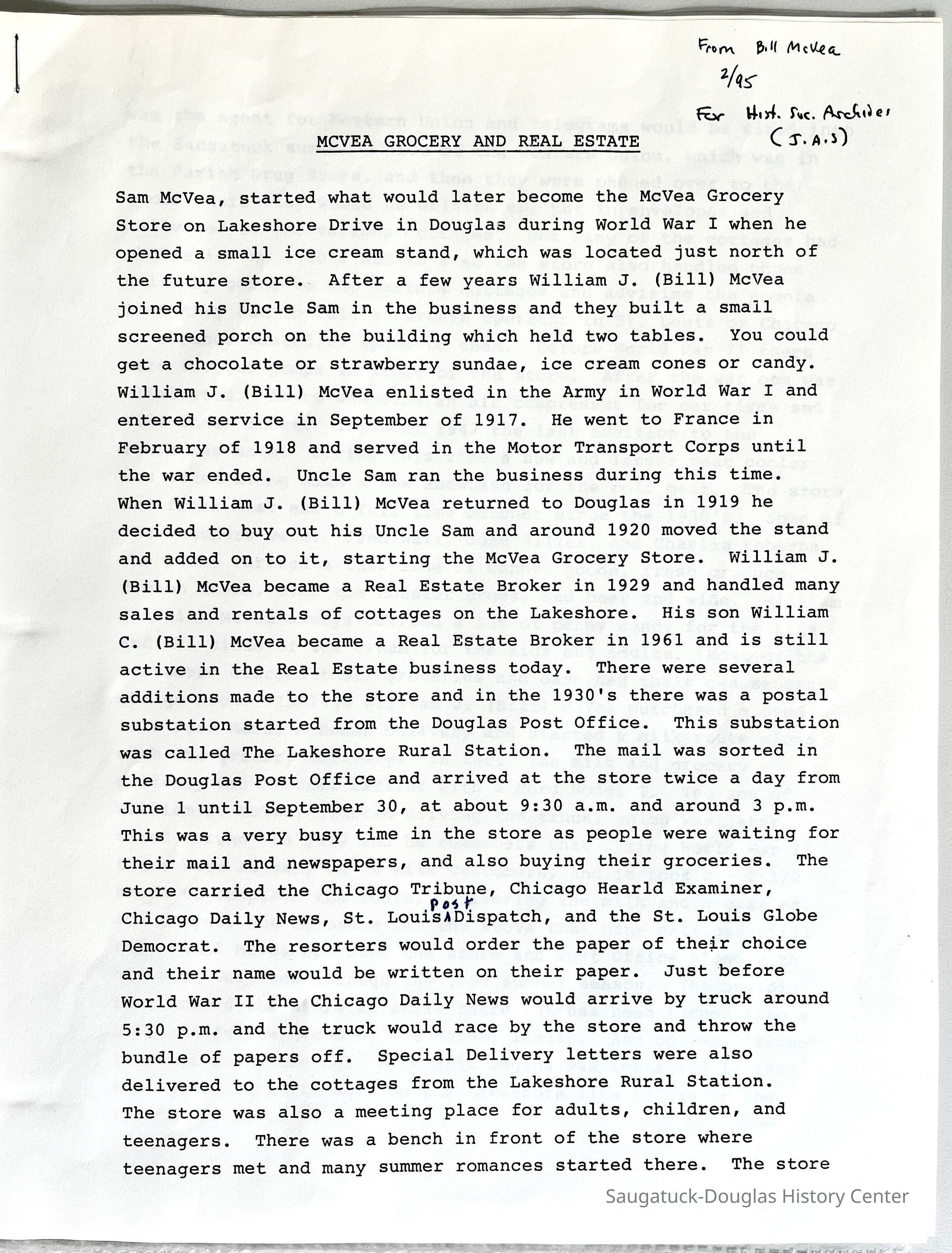          Page one of two; Sam McVea, started what would later become the McVea Grocery Store on Lakeshore Drive in Douglas during World War I when he opened a small ice cream stand, which was located just north of the future store..After a few years William J. (Bill) McVea joined his Uncle Sam in the business and they built a small screened porch on the building which held two tables. You could get a chocolate or strawberry sundae, ice cream cones or candy.
William J. (Bill) McVea enlisted in the Army in World War I and entered service in September of 1917. He went to France in February of 1918 and served in the Motor Transport Corps until the war ended. Uncle Sam ran the business during this time.
When William J. (Bill) McVea returned to Douglas in 1919 he decided to buy out his Uncle Sam and around 1920 moved the stand and added on to it, starting the McVea Grocery Store. William J.
(Bill) McVea became a Real Estate Broker in 1929 and handled many sales and rentals of cottages on the Lakeshore. His son William
C. (Bill) McVea became a Real Estate Broker in 1961 and is still active in the Real Estate business today. There were several additions made to the store and in the 1930's there was a postal substation started from the Douglas Post Office. This substation was called The Lakeshore Rural Station. The mail was sorted in the Douglas Post Office and arrived at the store twice a day from June 1 until September 30, at about 9:30 a.m. and around 3 p.m.
This was a very busy time in the store as people were waiting for their mail and newspapers, and also buying their groceries. The store carried the Chicago Tribune, Chicago Hearld Examiner, Chicago Daily News, St. Louis Post Dispatch, and the St. Louis Globe Democrat. The resorters would order the paper of their choice and their name would be written on their paper. Just before World War II the Chicago Daily News would arrive by truck around 5:30 p.m. and the truck would race by the store and throw the bundle of papers off. Special Delivery letters were also delivered to the cottages from the Lakeshore Rural Station.
The store was also a meeting place for adults, children, and teenagers. There was a bench in front of the store where teenagers met and many summer romances started there. The store
   