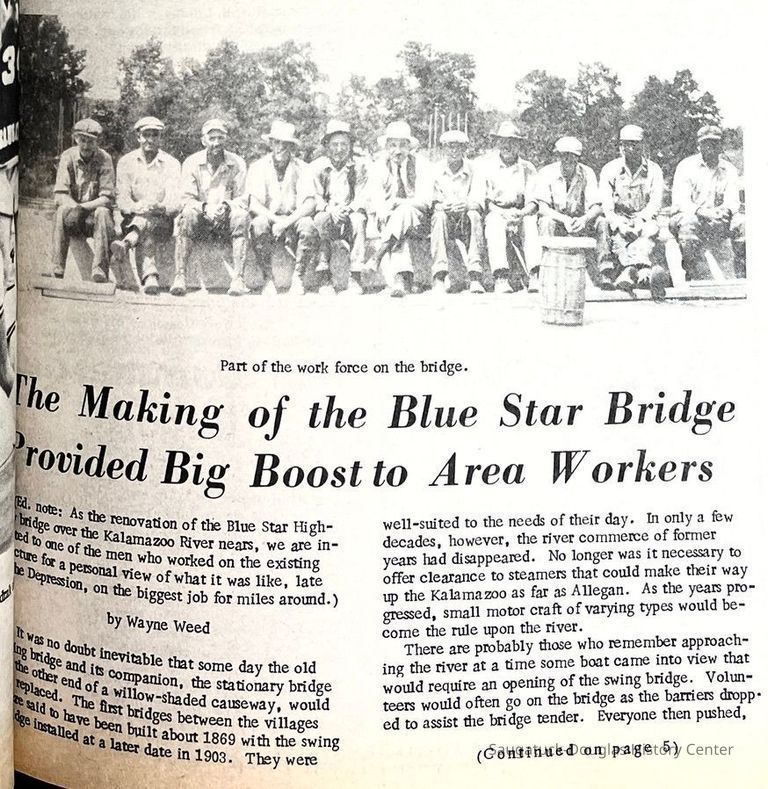          part 1; The Making of the Blue Star Bridge Provided Big Boost to Area Workers by Wayne Weed 
(Ed. note: As the renovation of the Blue Star Highway bridge over the Kalamazoo River nears, we are indebted to one of the men who worked on the existing structure for a personal view of what it was like, late in the Depression, on the biggest job for miles around.) 
It was no doubt inevitable that some day the old swing bridge and its companion, the stationary bridge at the other end of a willow-shaded causeway, would be replaced. The first bridges between the villages were said to have been built about 1869 with the swing bridge installed at a later date in 1903. They were well-suited to the needs of their day. In only a few decades, however, the river commerce of former years had disappeared. No longer was it necessary to offer clearance to steamers that could make their way up the Kalamazoo as far as Allegan. As the years progressed, small motor craft of varying types would become the rule upon the river.
There are probably those who remember approaching the river at a time some boat came into view that would require an opening of the swing bridge. Volunteers would often go on the bridge as the barriers dropped to assist the bridge tender. Everyone then pushed,
   