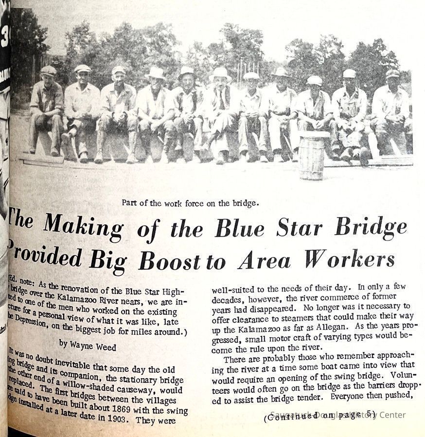 part 1; The Making of the Blue Star Bridge Provided Big Boost to Area Workers by Wayne Weed
(Ed. note: As the renovation of the Blue Star Highway bridge over the Kalamazoo River nears, we are indebted to one of the men who worked on the existing structure for a personal view of what it was like, late in the Depression, on the biggest job for miles around.)
It was no doubt inevitable that some day the old swing bridge and its companion, the stationary bridge at the other end of a willow-shaded causeway, would be replaced. The first bridges between the villages were said to have been built about 1869 with the swing bridge installed at a later date in 1903. They were well-suited to the needs of their day. In only a few decades, however, the river commerce of former years had disappeared. No longer was it necessary to offer clearance to steamers that could make their way up the Kalamazoo as far as Allegan. As the years progressed, small motor craft of varying types would become the rule upon the river.
There are probably those who remember approaching the river at a time some boat came into view that would require an opening of the swing bridge. Volunteers would often go on the bridge as the barriers dropped to assist the bridge tender. Everyone then pushed,
