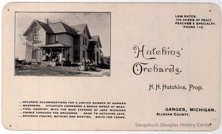          HutchinsOrchards.jpg 344KB; Card promoting lodging at Hutchins' Orchards, H.H. Hutchins, Prop., Ganges Michigan, splendid accommodations for a limited number of summer boarders. Situation commands a broad sweep of beautiful country, with the blue expanse of  Lake Michigan visible through the orchards. Near Hutchins Lake, splendid fishing, bathing and boating. Write for terms. 100 acres of fruit, peaches a specialty.
   