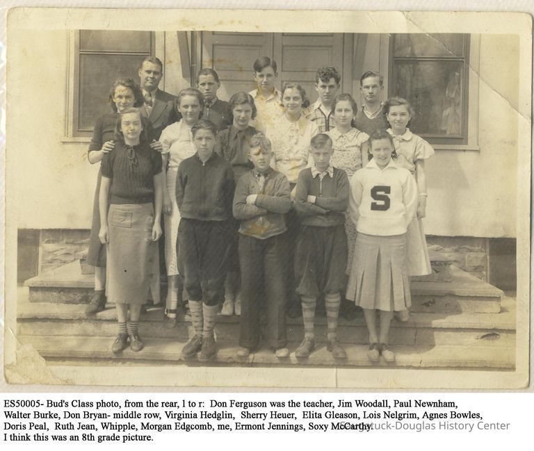          ES50005-Bud8thGradeClass.JPG 496KB; If Bud, born 1923, was 13-14 years old in 8th grade, the photo is from 1936-1937
ES50005- Bud's Class photo, from the rear, l to r:  Don Ferguson was the teacher, Jim Woodall, Paul Newnham, Walter Burke, Don Bryan- middle row, Virginia Hedglin,  Sherry Heuer,  Elita Gleason, Lois Nelgrim, Agnes Bowles, Doris Peal,  Ruth Jean, Whipple, Morgan Edgcomb, me, Ermont Jennings, Soxy McCarthy. I think this was an 8th grade picture.
   