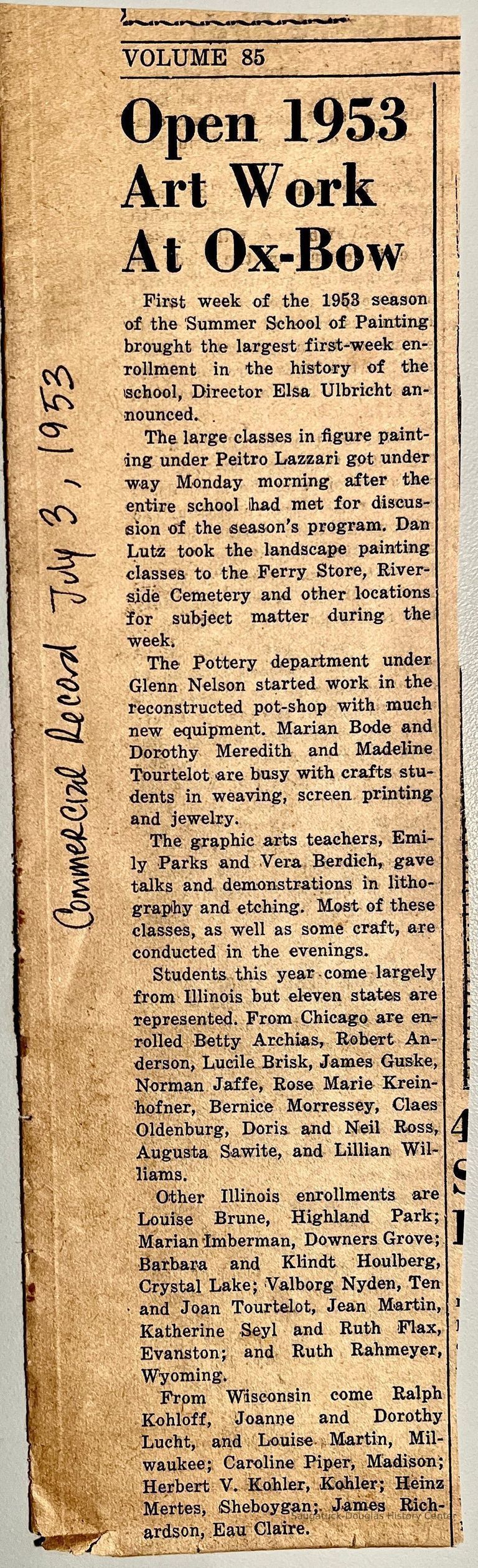          Open 1953 Art Work At Ox-Bow
First week of the 1953 season of the Summer School of Painting brought the largest first-week enrollment in the history of the school, Director Elsa Ulbricht announced. .
The large classes in figure painting under Peitro Lazzari got under way Monday morning after the entire school had met for discussion of the season's program. Dan Lutz took the landscape painting classes to the Ferry Store, Riverside Cemetery and other locations for subject matter during the week.
The Pottery department under Glenn Nelson started work in the reconstructed pot-shop with much new equipment. Marian Bode and Dorothy Meredith and Madeline Tourtelot are busy with crafts students in weaving, screen printing and jewelry.
The graphic arts teachers, Emily Parks and Vera Berdich, gave talks and demonstrations in lithography and etching. Most of these classes, as well as some craft, are conducted in the evenings.
Students this year come largely from Illinois but eleven states are represented. From Chicago are enrolled Betty Archias, Robert Anderson, Lucile Brisk, James Guske, Norman Jaffe, Rose Marie Krein- hofner, Bernice Morressey, Claes Oldenburg, Doris and Neil Ross, Augusta Sawite, and Lillian Williams.
Other Illinois enrollments are Louise Brune, Highland Park; Marian Imberman, Downers Grove; Barbara and Klindt Houlberg, Crystal Lake; Valborg Nyden, Ten • and Joan Tourtelot, Jean Martin, Katherine Seyl and Ruth Flax, Evanston; and Ruth Rahmeyer, Wyoming.
From Wisconsin come Ralph Kohloff, Joanne and Dorothy Lucht, and Louise Martin, Milwaukee; Caroline Piper, Madison; Herbert V. Kohler, Kohler; Heinz Mertes, (Sheboygan;. James Richardson, Eau Claire.
   