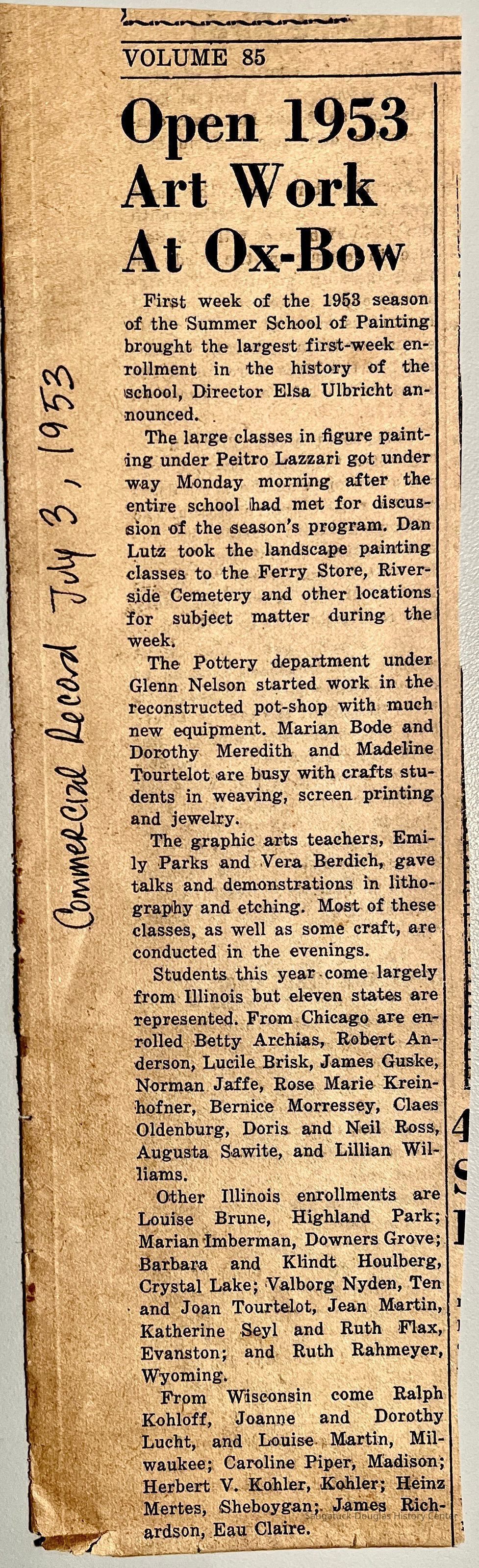          Open 1953 Art Work At Ox-Bow
First week of the 1953 season of the Summer School of Painting brought the largest first-week enrollment in the history of the school, Director Elsa Ulbricht announced. .
The large classes in figure painting under Peitro Lazzari got under way Monday morning after the entire school had met for discussion of the season's program. Dan Lutz took the landscape painting classes to the Ferry Store, Riverside Cemetery and other locations for subject matter during the week.
The Pottery department under Glenn Nelson started work in the reconstructed pot-shop with much new equipment. Marian Bode and Dorothy Meredith and Madeline Tourtelot are busy with crafts students in weaving, screen printing and jewelry.
The graphic arts teachers, Emily Parks and Vera Berdich, gave talks and demonstrations in lithography and etching. Most of these classes, as well as some craft, are conducted in the evenings.
Students this year come largely from Illinois but eleven states are represented. From Chicago are enrolled Betty Archias, Robert Anderson, Lucile Brisk, James Guske, Norman Jaffe, Rose Marie Krein- hofner, Bernice Morressey, Claes Oldenburg, Doris and Neil Ross, Augusta Sawite, and Lillian Williams.
Other Illinois enrollments are Louise Brune, Highland Park; Marian Imberman, Downers Grove; Barbara and Klindt Houlberg, Crystal Lake; Valborg Nyden, Ten • and Joan Tourtelot, Jean Martin, Katherine Seyl and Ruth Flax, Evanston; and Ruth Rahmeyer, Wyoming.
From Wisconsin come Ralph Kohloff, Joanne and Dorothy Lucht, and Louise Martin, Milwaukee; Caroline Piper, Madison; Herbert V. Kohler, Kohler; Heinz Mertes, (Sheboygan;. James Richardson, Eau Claire.
   