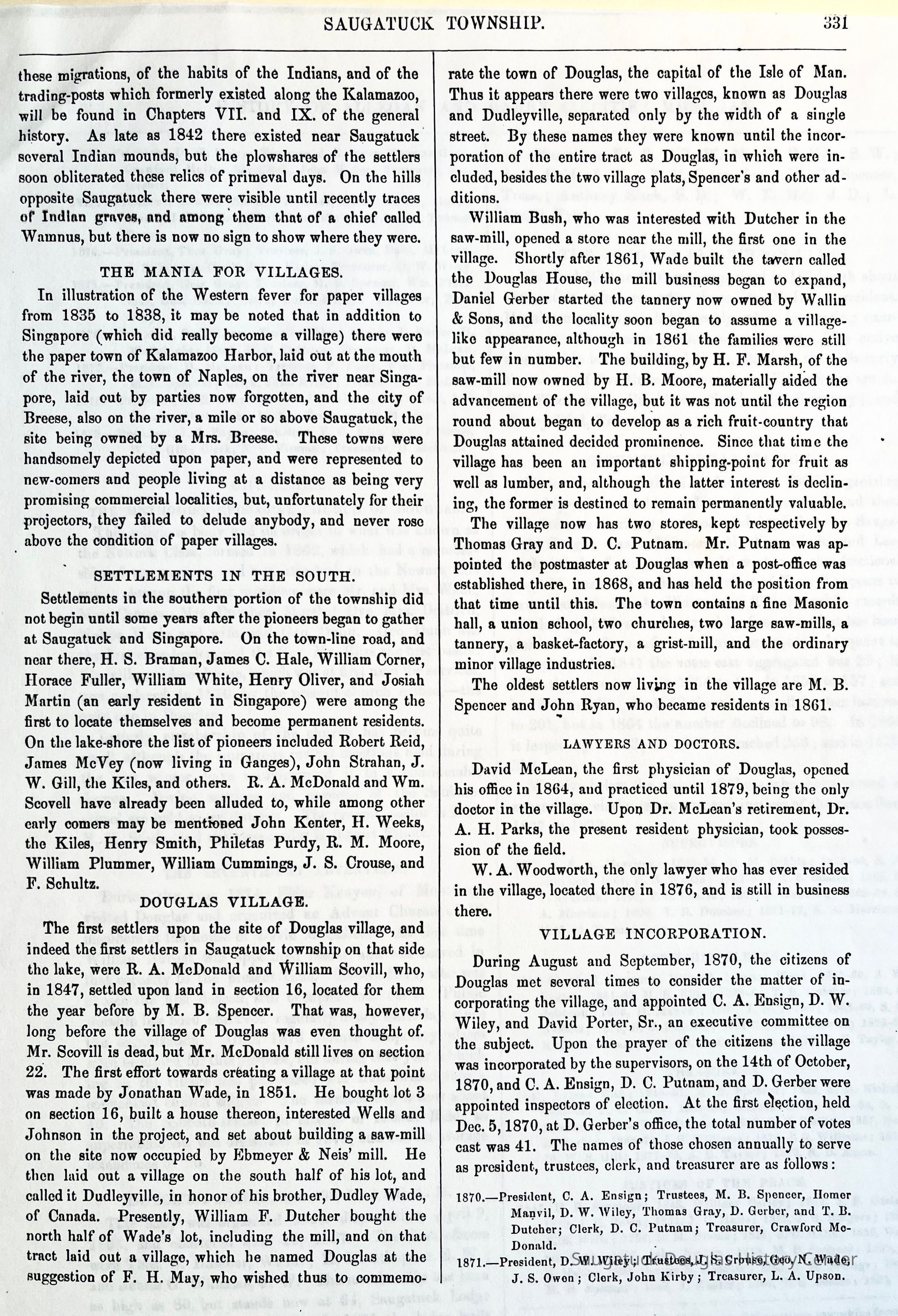          “History of Allegan and Barry Counties 1880”, page 331; The first settlers upon the site of Douglas village, and indeed the first settlers in Saugatuck township on that side the lake, were R. A. McDonald and William Scovill, who, in 1847, settled upon land in section 16, located for them the year before by M. B. Spencer. That was, however, long before the village of Douglas was even thought of. Mr. Scovill is dead, but Mr. McDonald still lives on section 22. The first effort towards creating a village at that point was made by Jonathan Wade, in 1851. He bought lot 3 on section 16, built a house thereon, interested Wells and Johnson in the project, and set about building a saw-mill on the site now occupied by Ebmeyer & Neis' mill. He then laid out a village on the south half of his lot, and called it Dudleyville, in honor of his brother, Dudley Wade, of Canada. Presently, William F. Dutcher bought the north half of Wade's lot, including the mill, and on that tract laid out a village, which he named Douglas at the suggestion of F. H. May, who wished thus to commemorate the town of Douglas, the capital of the Isle of Man. Thus it appears there were two villages, known as Douglas and Dudleyville, separated only by the width of a single street. By these names they were known until the incorporation of the entire tract as Douglas, in which were included, besides the two village plats, Spencer's and other additions.
William Bush, who was interested with Dutcher in the saw-mill, opened a store near the mill, the first one in the village. Shortly after 1861, Wade built the tavern called the Douglas House, the mill business began to expand, Daniel Gerber started the tannery now owned by Wallin & Sons, and the locality soon began to assume a village-like appearance, although in 1861 the families were still but few in number. The building, by H. F. Marsh, of the saw-mill now owned by H. B. Moore, materially aided the advancement of the village, but it was not until the region round about began to develop as a rich fruit-country that Douglas attained decided prominence. Since that time the village has been an important shipping-point for fruit as well as lumber, and, although the latter interest is declining, the former is destined to remain permanently valuable.
The village now has two stores, kept respectively by Thomas Gray and D. C. Putnam. Mr. Putnam was appointed the postmaster at Douglas when a post-office was established there, in 1868, and has held the position from that time until this. The town contains a fine Masonic hall, a union school, two churches, two large saw-mills, a tannery, a basket-factory, a grist-mill, and the ordinary minor village industries.
The oldest settlers now living in the village are M. B. Spencer and John Ryan, who became residents in 1861.
   