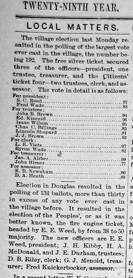          cr1897031201VillageElection.jpg; 1897 Saugatuck village elections results. Candidates included S.C. Reed, Fred Wade, John B. Brown, Ed. Kincaid, Isaac Wilson, Chas C. Billings, Lincoln Shepard, J.J. Brown, L.E. Viets Veits, Byron Wade, Jas. A. Aliber, John Hirner, R.B. Newnham, D.A. Heath. Election winners included E.E. Weed, J.H. Kibby, H.A. McDonald, J.E. Durham, D.R. Riley, G.J. Menold, Fred Knickerbocker
   