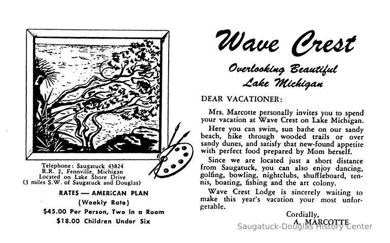          Mrs. Marcotte personally invites you to spend your vacation at Wave Crest on Lake Michigan.
Here you can swim, sun bathe on our sandy beach, hike through wooded trails or over sandy dunes, and satisfy that new-found appetite with perfect food prepared by Mom herself.
Since we are located just a short distance from Saugatuck, you can also enjoy dancing, golfing, bowling, nightclubs, shuffleboard, ten-nis, boating, fishing and the art colony.
Wave Crest Lodge is sincerely waiting to make this year's vacation your most unfor-getable.
Cordially,
A. MARCOTTE [Arthur Marcotte]
   