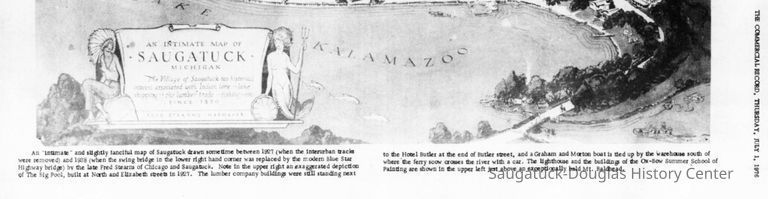 An "Intimate" and slightly fanciful map of Saugatuck drawn sometime between 1927 (when the Interurban tracks were removed) and 1938 (when the swing bridge in the lower right hand corner was replaced by the modern Blue Star Highway bridge) by the late Fred Stearns of Chicago and Saugatuck. Note in the upper right an exaggerated depletion of The Big Pool, built at North and Elizabeth streets In 1927. The lumber company building were still standing next to the Hotel Butler at the end of Butler street, and a Graham and Morton boat is ted up by the warehouse south of where 'the ferry scow crosses the river with a car. The lighthouse and the building of the Ox-Bow Summer School of Painting are shown in the upper left just above an exceptionally bald Mt. Baldhead.