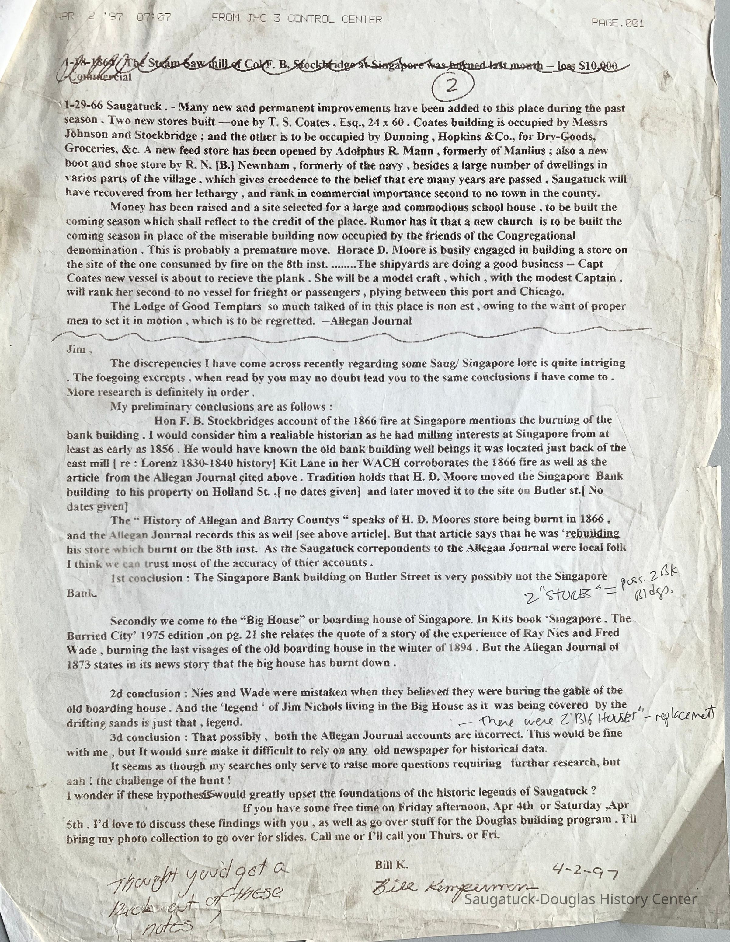          1. Bill Kemperman fax, April 2, 1997; 1-29-66 Saugatuck. - Many new and permanent improvements have been added to this place during the past season. Two new stores built —one by T. S. Coates, Esq., 24 x 60. Coates building is occupied by Messrs Johnson and Stockbridge; and the other is to be occupied by Dunning, Hopkins & Co., for Dry-Goods, Groceries, &c. A new feed store has been opened by Adolphus R. Mann, formerly of Manlius; also a new boot and shoe store by R. N. [B.] Newnham, formerly of the navy, besides a large number of dwellings in various parts of the village, which gives credence to the belief that ere many years are passed, Saugatuck will have recovered from her lethargy, and rank in commercial importance second to no town in the county.
Money has been raised and a site selected for a large and commodious school house, to be built the coming season which shall reflect to the credit of the place. Rumor has it that a new church is to be built the coming season in place of the miserable building now occupied by the friends of the Congregational denomination. This is probably a premature move. Horace D. Moore is busily engaged in building a store on the site of the one consumed by fire on the 8th inst. ........The shipyards are doing a good business - Captain Coates new vessel is about to receive the plank. She will be a model craft, which, with the modest Captain, will rank her second to no vessel for fright or passengers, plying between this port and Chicago.
The Lodge of Good Templars so much talked of in this place is non est, owing to the want of proper
men to set it in motion, which is to be regretted. —Allegan Journal, January 29, 1866 [Transcribed by Bill Kemperman] 
The document continues with Mr. Kemperman's thoughts about conflicting press reports about the Singapore Bank Building and the 