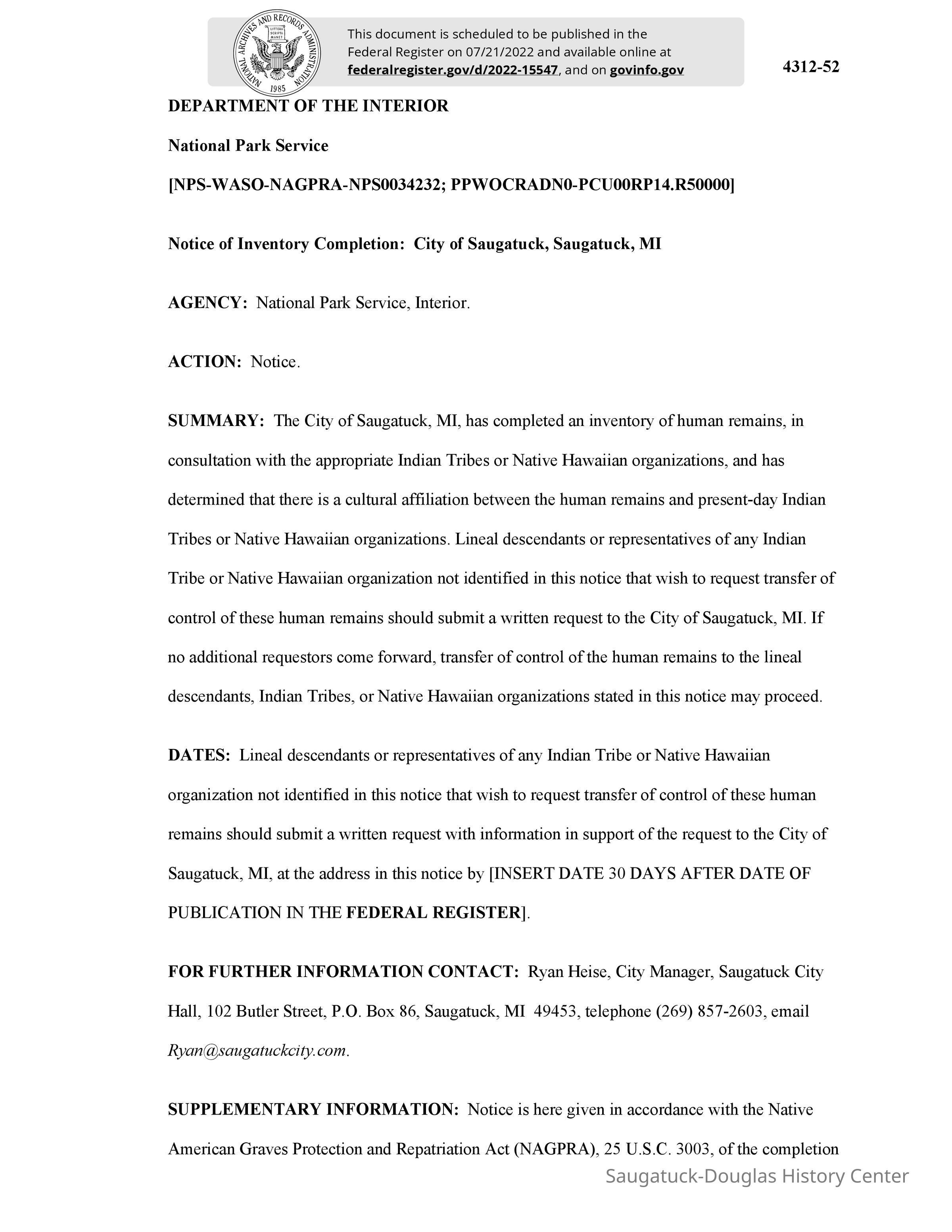 2022-15547 Native remains.pdf 254KB: The City of Saugatuck, MI, has completed an inventory of human remains, in
consultation with the appropriate Indian Tribes or Native Hawaiian organizations, and has determined that there is a cultural affiliation between the human remains and present-day Indian Tribes or Native Hawaiian organizations. Lineal descendants or representatives of any Indian Tribe or Native Hawaiian organization not identified in this notice that wish to request transfer of control of these human remains should submit a written request to the City of Saugatuck, MI. If no additional requestors come forward, transfer of control of the human remains to the lineal descendants, Indian Tribes, or Native Hawaiian organizations stated in this notice may proceed.