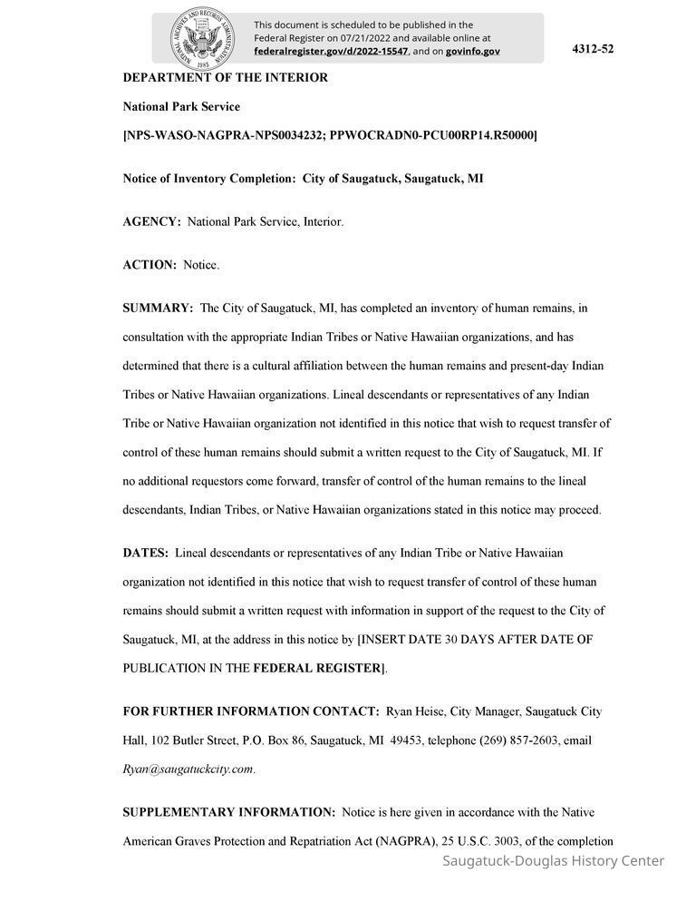          2022-15547 Native remains.pdf 254KB; The City of Saugatuck, MI, has completed an inventory of human remains, in
consultation with the appropriate Indian Tribes or Native Hawaiian organizations, and has determined that there is a cultural affiliation between the human remains and present-day Indian Tribes or Native Hawaiian organizations. Lineal descendants or representatives of any Indian Tribe or Native Hawaiian organization not identified in this notice that wish to request transfer of control of these human remains should submit a written request to the City of Saugatuck, MI. If no additional requestors come forward, transfer of control of the human remains to the lineal descendants, Indian Tribes, or Native Hawaiian organizations stated in this notice may proceed.
   
