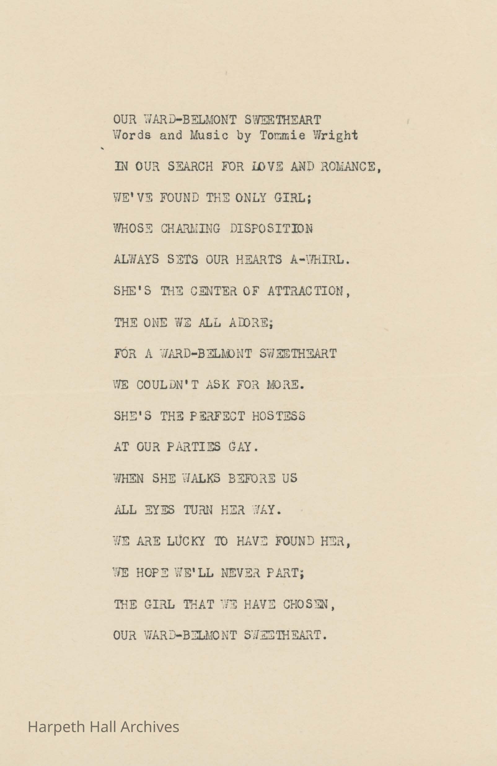 In our search for love and romance, we've found the only girl; whose charming disposition always sets our hearts a-whirl. She's the center of attraction, the one we all adore; for a Ward-Belmont sweetheart we couldn't ask for more. She's the perfect hostess at our parties gay. When she walks before us all eyes turn her way. We are lucky to have found her, we hope we'll never part; the girl that we have chosen, our Ward-Belmont sweetheart.