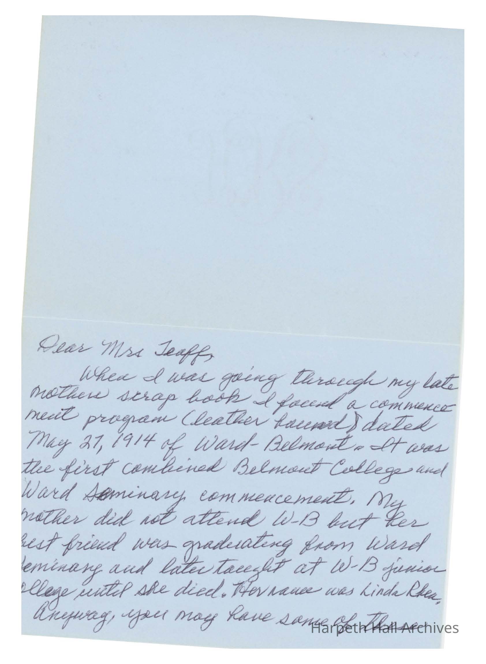 Letter to Ann Teaff: Dear Mrs. Teaff, When I was going through my late mother's scrap book I found a commencement program (leather bound) dated May 27, 2014 of Ward-Belmont. It was the first combined Belmont College and Ward Seminary commencement. My mother did not attend W-B but her best friend was graduating from Ward Seminary and later taught at W-B junior collge until she died. Her name wa Linda Rhea. Anyway, you may bave some of these