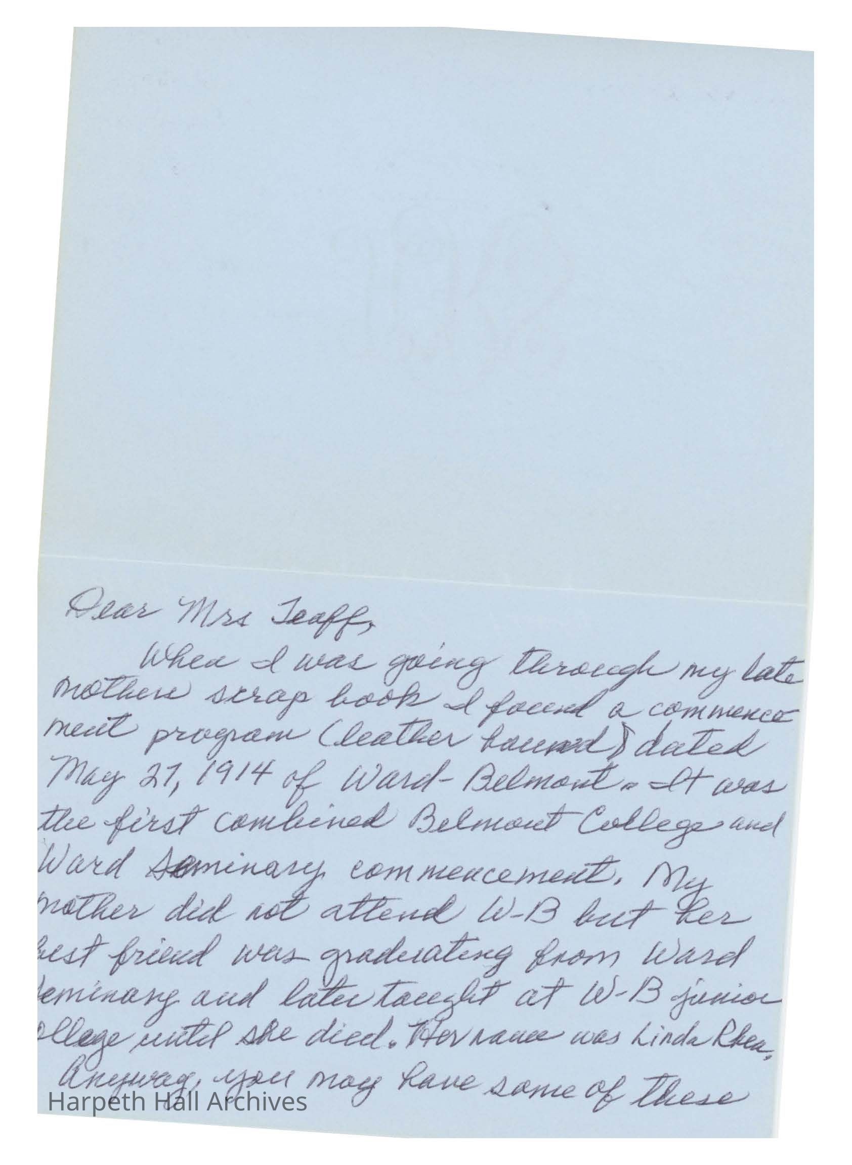 Letter to Ann Teaff: Dear Mrs. Teaff, When I was going through my late mother's scrap book I found a commencement program (leather bound) dated May 27, 2014 of Ward-Belmont. It was the first combined Belmont College and Ward Seminary commencement. My mother did not attend W-B but her best friend was graduating from Ward Seminary and later taught at W-B junior collge until she died. Her name wa Linda Rhea. Anyway, you may bave some of these