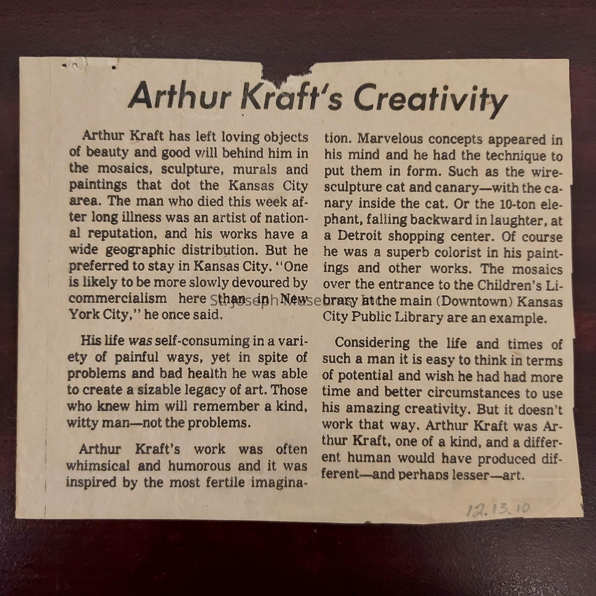 The image is a newspaper clipping titled "Arthur Kraft's Creativity," discussing the legacy of Arthur Kraft, an artist with a national reputation known for his creations such as mosaics, sculptures, murals, and paintings, particularly in Kansas City. The article highlights his choice to remain in Kansas City, suggesting he felt less consumed by commercialization there than in New York City. Despite a life filled with pain and health issues, Kraft left a significant artistic legacy, remembered by those who knew him as a kind and witty individual. His art was whimsical and humorous, inspired by his fertile imagination. The article also mentions specific works, such as a wire sculpture of a cat and canary and a large elephant sculpture in Detroit. Kraft’s contributions include colorful paintings and prominent mosaics, like those at the Kansas City Public Library. Although his potential might invite reflections on what could have been under different circumstances, the piece concludes that Kraft’s unique individuality was essential to his art.