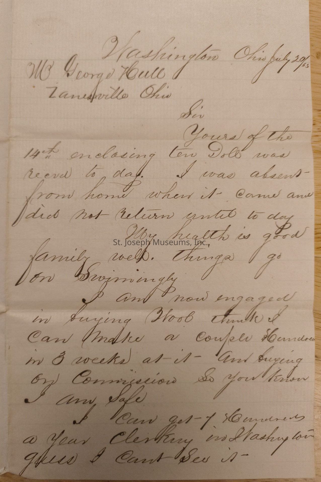Washington Ohio July 20/65 M George Hull Zanesville Ohio Sir yours of the 14th inclosing ten doll was received today I was absent from home when it came and did not return until today my health is good family well things go on swimmingly I am now engaged in buying wool I think I can make a couple 100 in 3 weeks as is and buying on commission so you know I’m safe I can get 1 hundred a year clerking in Washington guess I cant see it