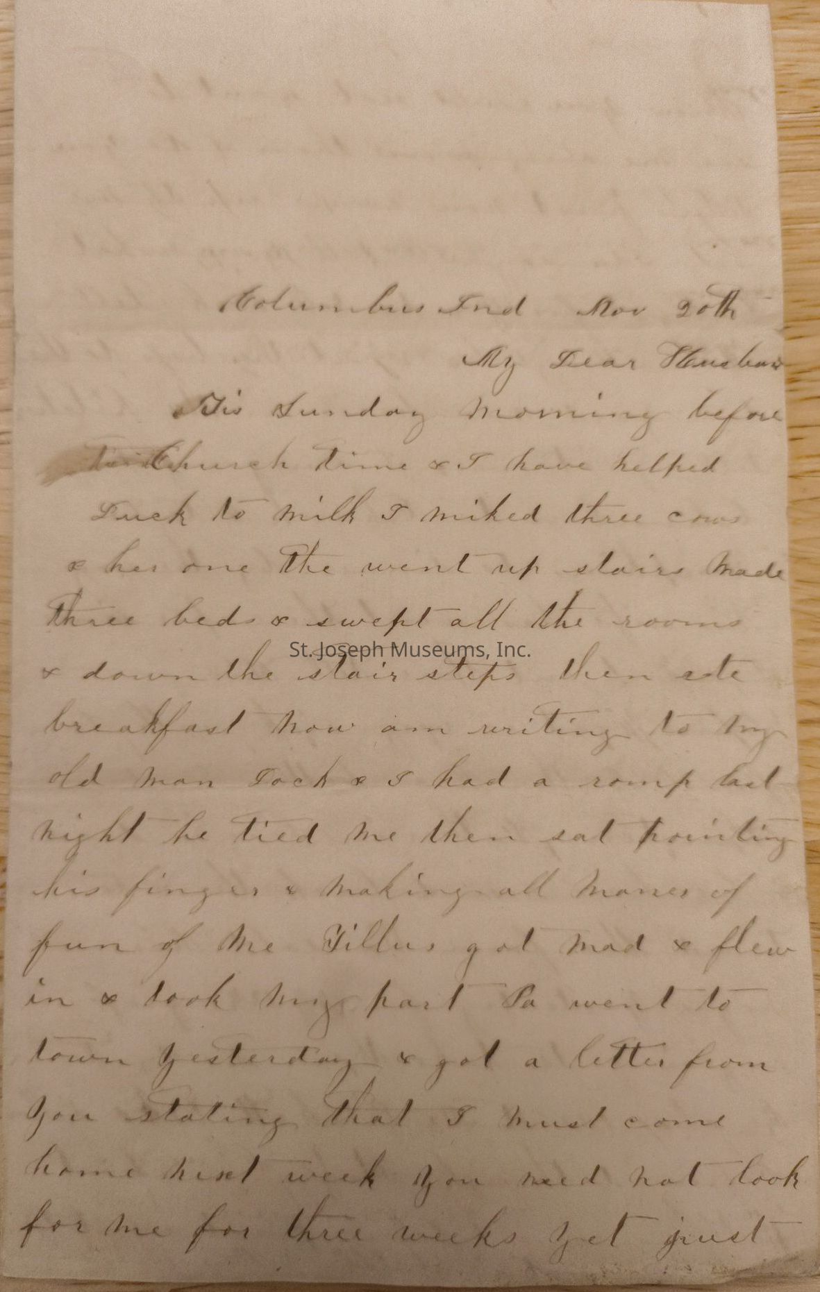 1: "Columbus, Ind November 20th, My Dear Husband, This Sunday morning before church time, I have helped Duck to milk. I milked three cows, and her one. We went upstairs, made The bed and swept all the rooms and down the stair steps. Then ate breakfast. Now am writing to my old man. Dick and I had a romp last night. He tied me then sat pointing his fingers and making all manner of fun of Me. Gillian got mad and flew in and took my part. Pa went to town yesterday and got a letter from you stating that I must come home next week. You need not look for me for three weeks yet just"