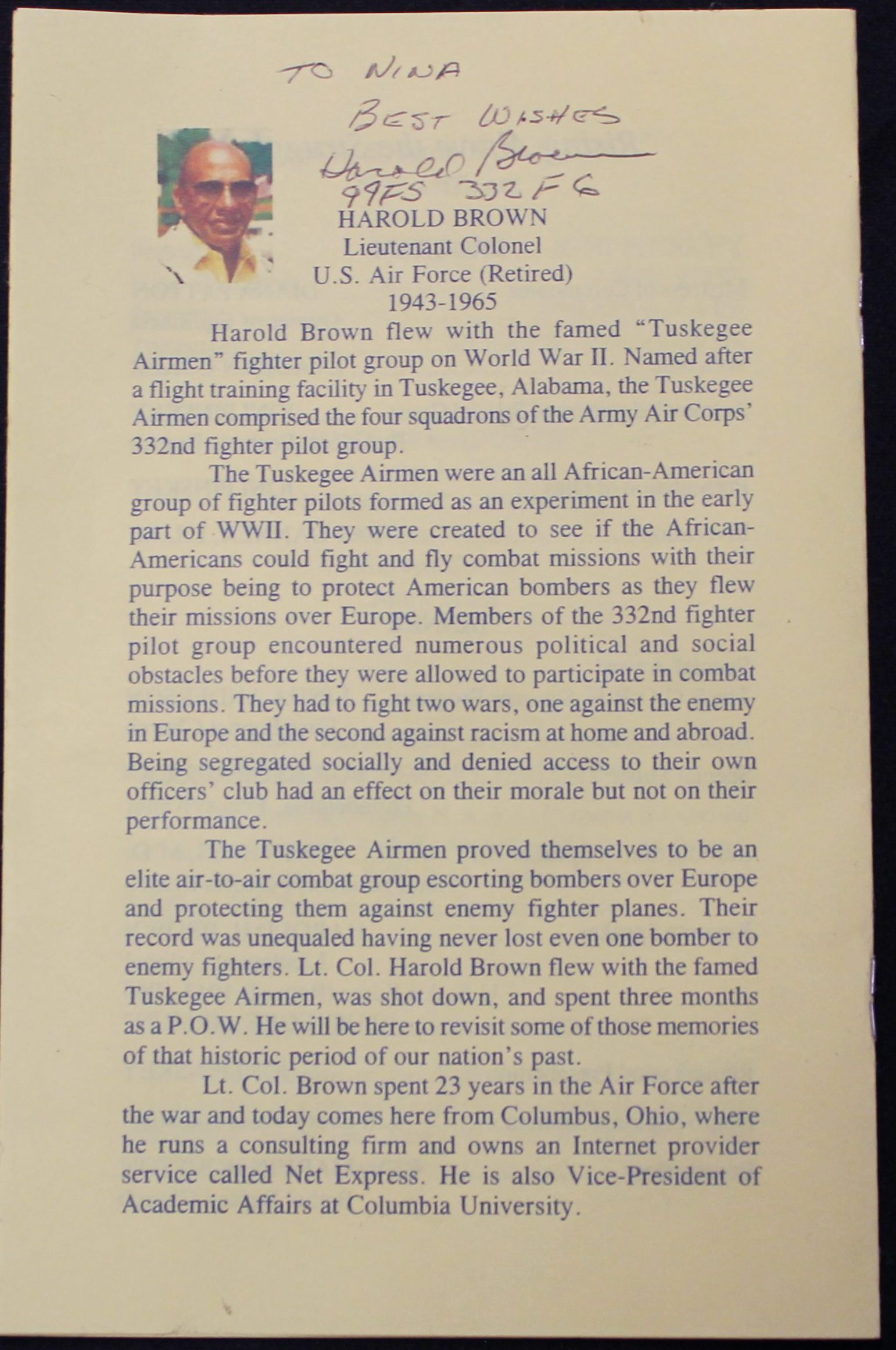 Front view of text: The text reads:
TO NINA
BEST WISHES Darald Blown
99FS 332 FG HAROLD BROWN
Lieutenant Colonel
U.S. Air Force (Retired)
1943-1965
Harold Brown flew with the famed "Tuskegee Airmen" fighter pilot group on World War II. Named after a flight training facility in Tuskegee, Alabama, the Tuskegee Airmen comprised the four squadrons of the Army Air Corps' 332nd fighter pilot group.
The Tuskegee Airmen were an all African-American group of fighter pilots formed as an experiment in the early part of WWII. They were created to see if the African- Americans could fight and fly combat missions with their purpose being to protect American bombers as they flew their missions over Europe. Members of the 332nd fighter pilot group encountered numerous political and social obstacles before they were allowed to participate in combat missions. They had to fight two wars, one against the enemy in Europe and the second against racism at home and abroad. Being segregated socially and denied access to their own officers' club had an effect on their morale but not on their performance.
The Tuskegee Airmen proved themselves to be an elite air-to-air combat group escorting bombers over Europe and protecting them against enemy fighter planes. Their record was unequaled having never lost even one bomber to enemy fighters. Lt. Col. Harold Brown flew with the famed Tuskegee Airmen, was shot down, and spent three months as a P.O.W. He will be here to revisit some of those memories of that historic period of our nation's past.
Lt. Col. Brown spent 23 years in the Air Force after the war and today comes here from Columbus, Ohio, where he runs a consulting firm and owns an Internet provider service called Net Express. He is also Vice-President of Academic Affairs at Columbia University.