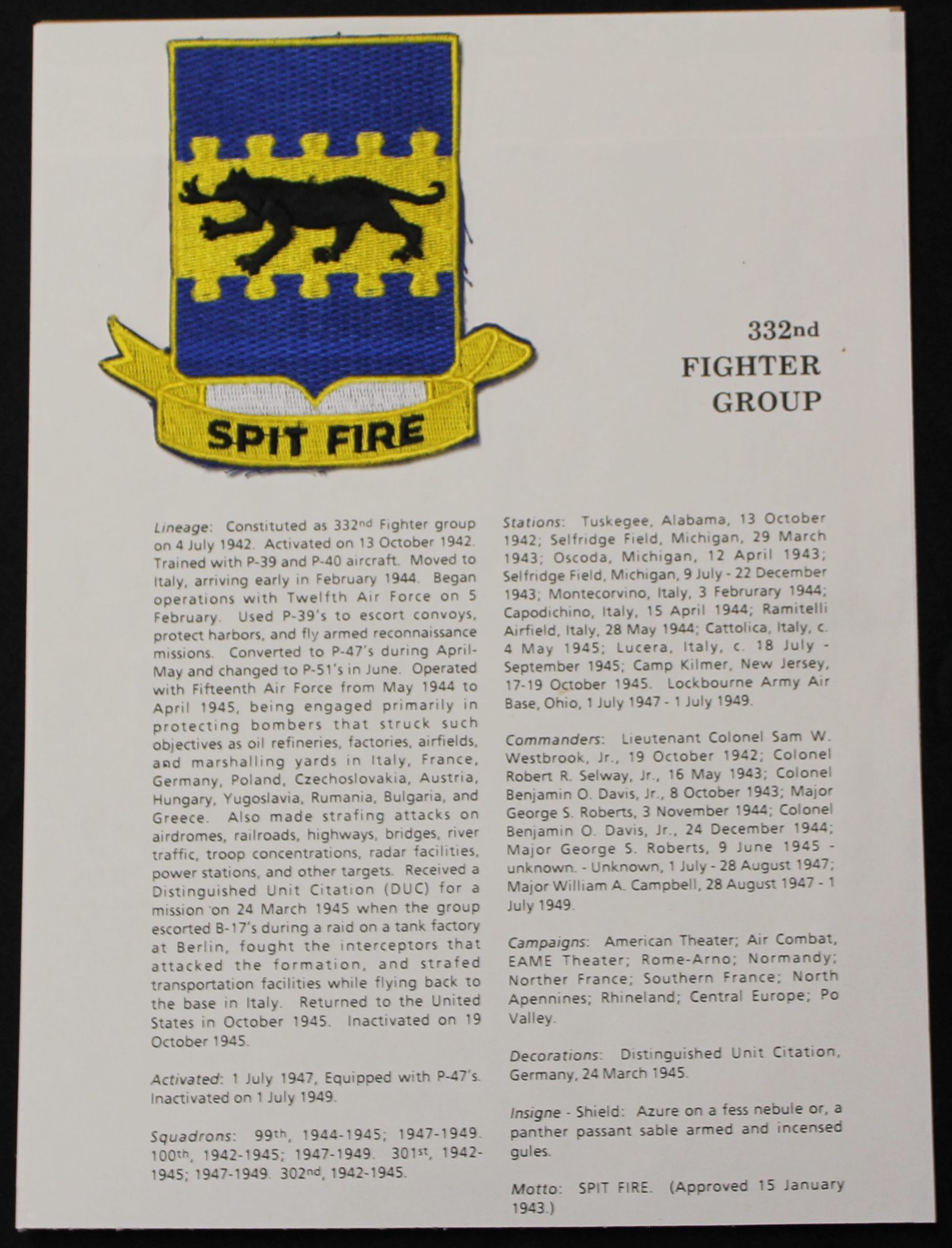 Patch with explanation text: The text reads:
SPIT FIRE
332nd
FIGHTER GROUP
Lineage: Constituted as 332nd Fighter group on 4 July 1942. Activated on 13 October 1942. Trained with P-39 and P-40 aircraft. Moved to Italy, arriving early in February 1944. Began operations with Twelfth Air Force on 5 February. Used P-39's to escort convoys, protect harbors, and fly armed reconnaissance missions. Converted to P-47's during April- May and changed to P-51's in June. Operated with Fifteenth Air Force from May 1944 to April 1945, being engaged primarily in protecting bombers that struck such objectives as oil refineries, factories, airfields, and marshalling yards in Italy, France, Germany, Poland, Czechoslovakia, Austria, Hungary, Yugoslavia, Rumania, Bulgaria, and Greece.
Also made strafing attacks on airdromes, railroads, highways, bridges, river traffic, troop concentrations, radar facilities, power stations, and other targets. Received a Distinguished Unit Citation (DUC) for a mission on 24 March 1945 when the group escorted B-17's during a raid on a tank factory at Berlin, fought the interceptors that attacked the formation, and strafed transportation facilities while flying back to the base in Italy. Returned to the United States in October 1945. Inactivated on 19 October 1945.
Activated: 1 July 1947, Equipped with P-47's. Inactivated on 1 July 1949.
Squadrons: 99th, 1944-1945; 1947-1949. 100th, 1942-1945; 1947-1949. 301st, 1942- 1945; 1947-1949. 302nd, 1942-1945.
Stations: Tuskegee, Alabama, 13 October 1942; Selfridge Field, Michigan, 29 March 1943; Oscoda, Michigan, 12 April 1943; Selfridge Field, Michigan, 9 July - 22 December 1943; Montecorvino, Italy, 3 Februrary 1944; Capodichino, Italy, 15 April 1944; Ramitelli Airfield, Italy, 28 May 1944; Cattolica, Italy, c. 4 May 1945; Lucera, Italy, c. 18 July - September 1945; Camp Kilmer, New Jersey, 17-19 October 1945. Lockbourne Army Air Base, Ohio, 1 July 1947- 1 July 1949.
Commanders: Lieutenant Colonel Sam W. Westbrook, Jr., 19 October 1942; Colonel Robert R. Selway, Jr., 16 May 1943; Colonel Benjamin O. Davis, Jr., 8 October 1943; Major George S. Roberts, 3 November 1944; Colonel Benjamin O. Davis, Jr., 24 December 1944; Major George S. Roberts, 9 June 1945 - unknown. - Unknown, 1 July - 28 August 1947; Major William A. Campbell, 28 August 1947 - 1 July 1949.
Campaigns: American Theater; Air Combat, EAME Theater; Rome-Arno; Normandy; Norther France; Southern France; North Apennines; Rhineland; Central Europe; Po Valley.
Decorations: Distinguished Unit Citation, Germany, 24 March 1945.
Insigne - Shield: Azure on a fess nebule or, a panther passant sable armed and incensed gules.
Motto: SPIT FIRE. (Approved 15 January 1943.)